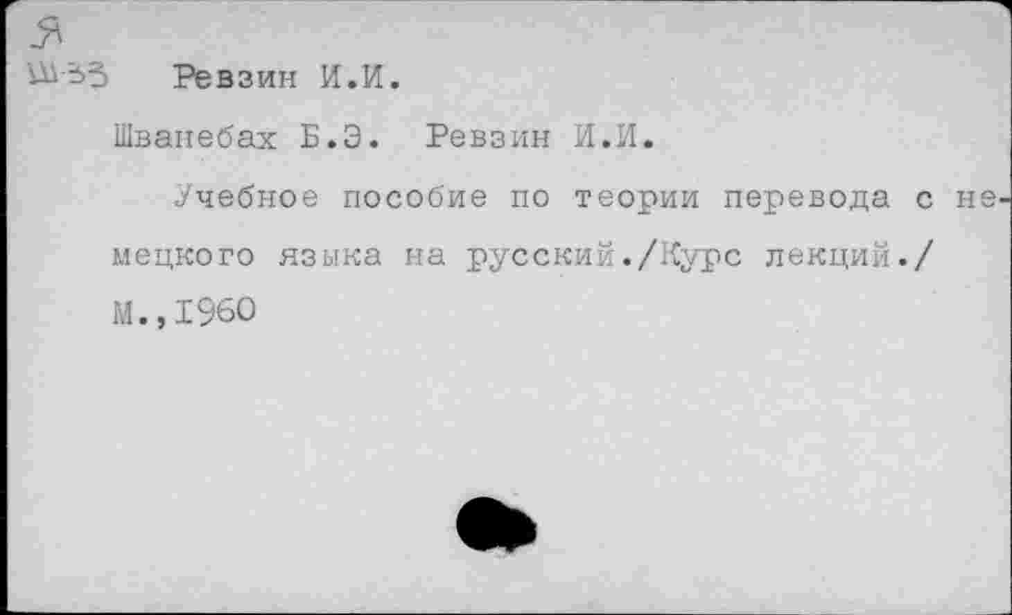 ﻿Ш-53 Ревзин И.И.
Шванебах Б.Э. Ревзин И.И.
Учебное пособие по теории перевода с мецкого языка на русский./Курс лекций./ М.,1960